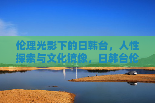 伦理光影下的日韩台,人性探索与文化镜像,日韩台伦理光影,人性探索与文化镜像 伦理光影下的日韩台,人性探索与文化镜像,日韩台伦理光影,人性探索与文化镜像