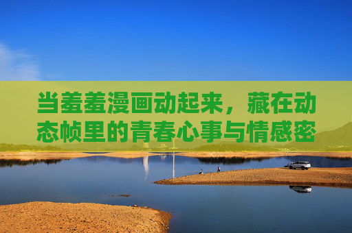 当羞羞漫画动起来,藏在动态帧里的青春心事与情感密码,羞羞漫画动起来,动态帧里的青春情感密码 当羞羞漫画动起来,藏在动态帧里的青春心事与情感密码,羞羞漫画动起来,动态帧里的青春情感密码