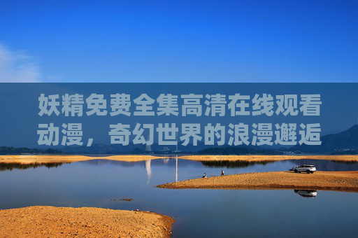 妖精免费全集高清在线观看动漫,奇幻世界的浪漫邂逅与成长之旅,妖精的奇幻邂逅与成长之旅 妖精免费全集高清在线观看动漫,奇幻世界的浪漫邂逅与成长之旅,妖精的奇幻邂逅与成长之旅