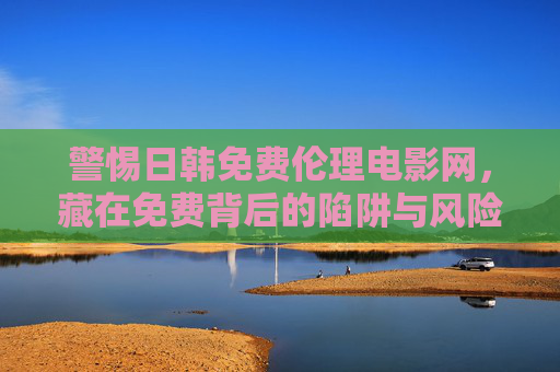 警惕日韩免费伦理电影网,藏在免费背后的陷阱与风险 警惕日韩免费伦理电影网,藏在免费背后的陷阱与风险