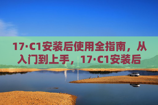17·C1安装后使用全指南，从入门到上手，17·C1安装后使用全指南，从入门到上手