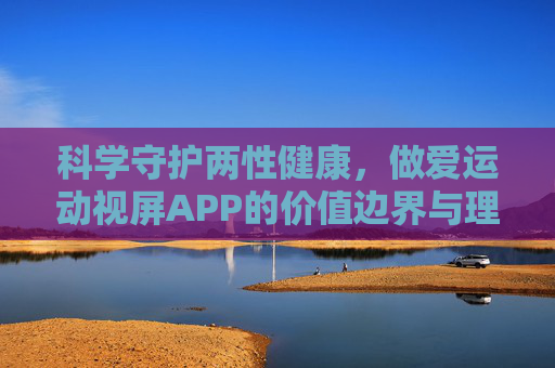 科学守护两性健康,做爱运动视屏APP的价值边界与理性使用,科学守护两性健康,做爱运动视屏APP的价值边界与理性使用 科学守护两性健康,做爱运动视屏APP的价值边界与理性使用,科学守护两性健康,做爱运动视屏APP的价值边界与理性使用