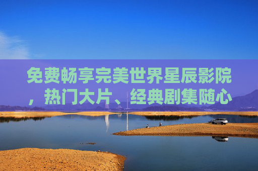 免费畅享完美世界星辰影院，热门大片、经典剧集随心看，解锁零门槛观影新体验！免费畅看完美世界星辰影院，零门槛解锁热门大片剧集