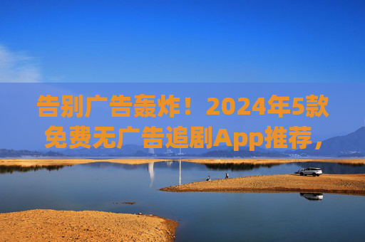 告别广告轰炸！2024年5款免费无广告追剧App推荐，畅享纯净观影体验，2024年免费无广告追剧App推荐，告别广告轰炸，畅享纯净观影