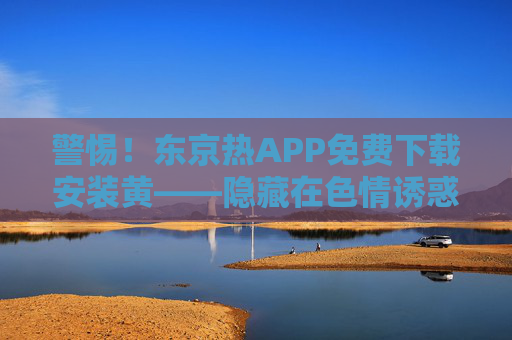 警惕！东京热APP免费下载安装黄——隐藏在色情诱惑背后的数字陷阱，警惕东京热APP，色情诱惑背后的数字陷阱