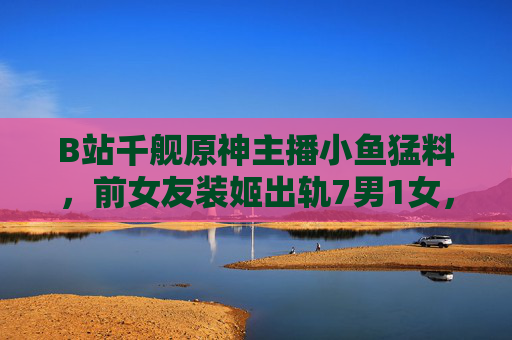 B站千舰原神主播小鱼猛料,前女友装姬出轨7男1女,三年圈粉30万引争议 B站千舰原神主播小鱼猛料,前女友装姬出轨7男1女,三年圈粉30万引争议