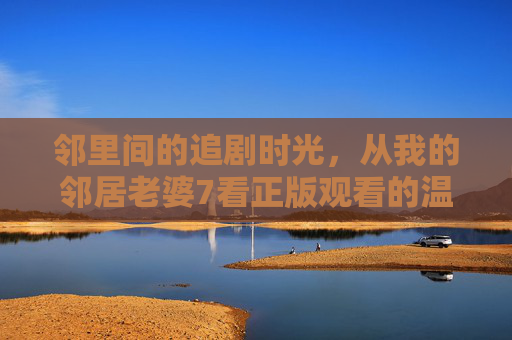 邻里间的追剧时光，从我的邻居老婆7看正版观看的温暖与尊重，邻里正版追剧，温暖与尊重的时光