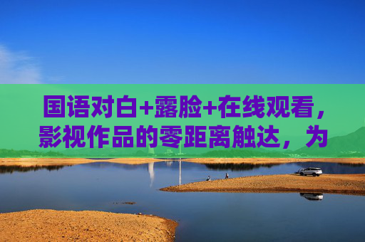国语对白+露脸+在线观看,影视作品的零距离触达,为何越来越重要? 国语对白+露脸+在线观看,影视作品的零距离触达,为何越来越重要?