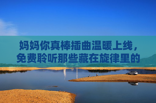 妈妈你真棒插曲温暖上线,免费聆听那些藏在旋律里的母爱,妈妈你真棒插曲温暖上线,免费聆听旋律里的母爱 妈妈你真棒插曲温暖上线,免费聆听那些藏在旋律里的母爱,妈妈你真棒插曲温暖上线,免费聆听旋律里的母爱