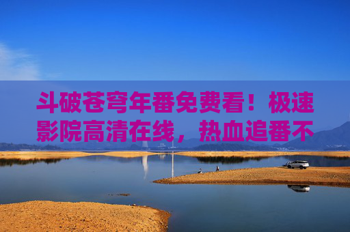 斗破苍穹年番免费看!极速影院高清在线,热血追番不停歇 斗破苍穹年番免费看!极速影院高清在线,热血追番不停歇