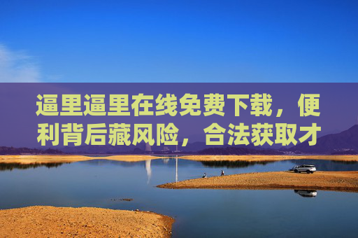 逼里逼里在线免费下载,便利背后藏风险,合法获取才是正途,免费下载藏风险,合法获取方为正途 逼里逼里在线免费下载,便利背后藏风险,合法获取才是正途,免费下载藏风险,合法获取方为正途