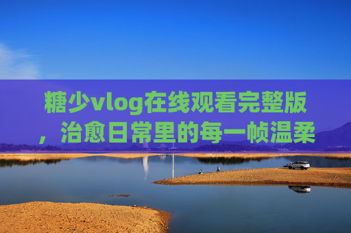 糖少vlog在线观看完整版,治愈日常里的每一帧温柔,糖少vlog治愈日常里的每一帧温柔 糖少vlog在线观看完整版,治愈日常里的每一帧温柔,糖少vlog治愈日常里的每一帧温柔