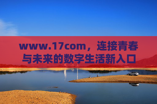 www.17com,连接青春与未来的数字生活新入口 www.17com,连接青春与未来的数字生活新入口