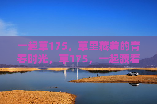 一起草175,草里藏着的青春时光,草175,一起藏着的青春时光 一起草175,草里藏着的青春时光,草175,一起藏着的青春时光