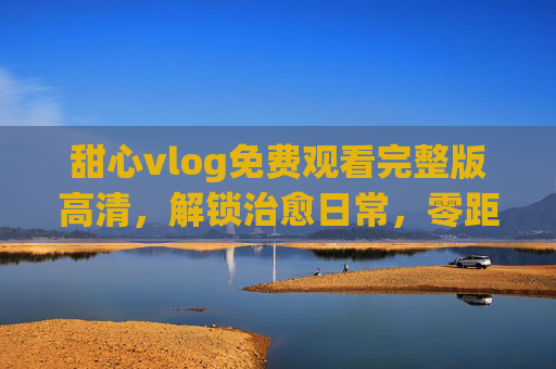 甜心vlog免费观看完整版高清，解锁治愈日常，零距离感受生活美学，甜心vlog，治愈日常与生活美学
