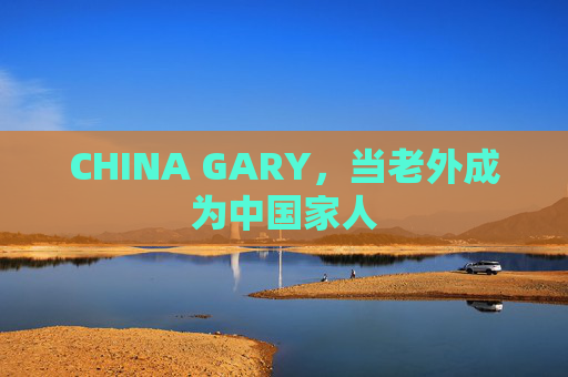 CHINA GARY，当老外成为中国家人