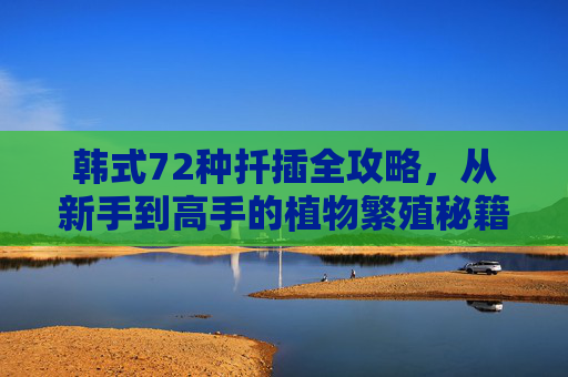 韩式72种扦插全攻略，从新手到高手的植物繁殖秘籍，韩式72种扦插，新手到高手的植物繁殖全攻略