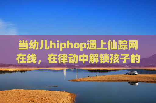 当幼儿hiphop遇上仙踪网在线，在律动中解锁孩子的快乐成长密码