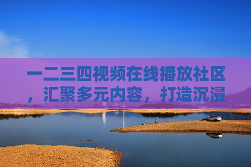 一二三四视频在线播放社区，汇聚多元内容，打造沉浸式观影新体验，一二三四视频社区，多元内容沉浸式观影新体验