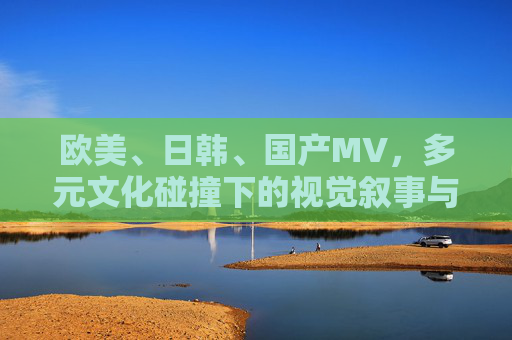 欧美、日韩、国产MV，多元文化碰撞下的视觉叙事与本土生态