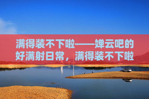 满得装不下啦——婵云吧的好满射日常，满得装不下啦——婵云吧的好满射日常