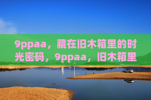 9ppaa，藏在旧木箱里的时光密码，9ppaa，旧木箱里的时光密码