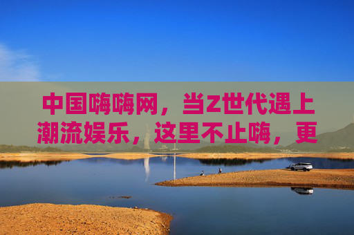 中国嗨嗨网，当Z世代遇上潮流娱乐，这里不止嗨，更有温度