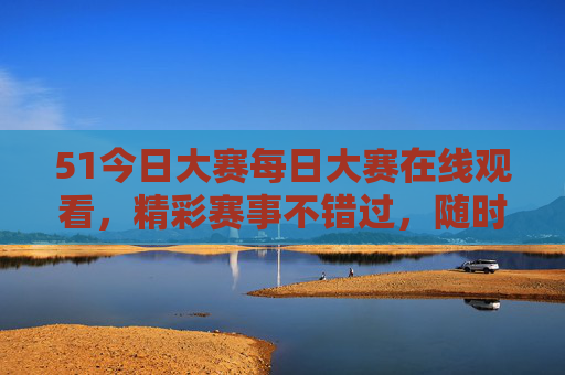 51今日大赛每日大赛在线观看，精彩赛事不错过，随时随地看直播，51今日大赛每日直播 精彩赛事不错过