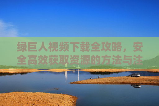 绿巨人视频下载全攻略，安全高效获取资源的方法与注意事项