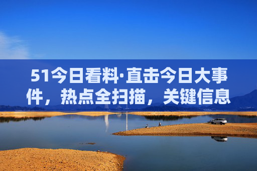 51今日看料·直击今日大事件，热点全扫描，关键信息速递，51今日看料，直击今日大事件，热点全扫描与关键信息速递