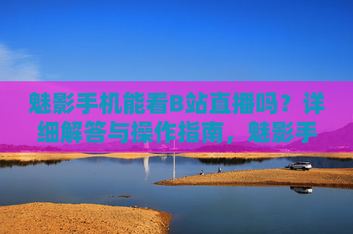 魅影手机能看B站直播吗？详细解答与操作指南，魅影手机能看B站直播吗？详细解答与操作指南