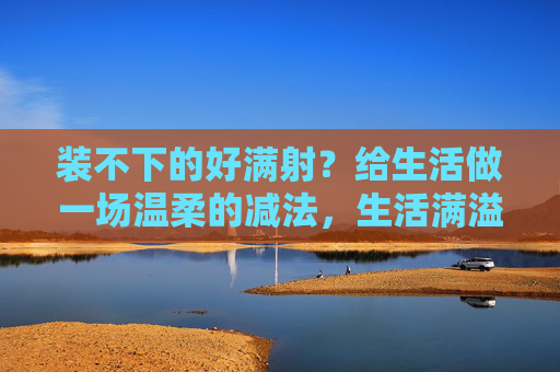 装不下的好满射？给生活做一场温柔的减法，生活满溢时，做场温柔的减法