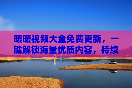 暖暖视频大全免费更新，一键解锁海量优质内容，持续上新不迷路，暖暖视频大全，免费更新一键解锁海量优质内容持续上新