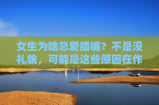 女生为啥总爱插嘴？不是没礼貌，可能是这些原因在作祟，女生总爱插嘴？不是没礼貌，这些原因在作祟