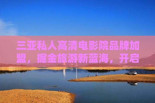 三亚私人高清电影院品牌加盟，掘金旅游新蓝海，开启财富新篇章，三亚私人高清电影院加盟，掘金旅游蓝海，开启财富新篇章