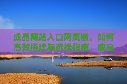 成品网站入口网页版，如何高效搭建与选择指南，成品网站入口网页版，高效搭建与选择指南