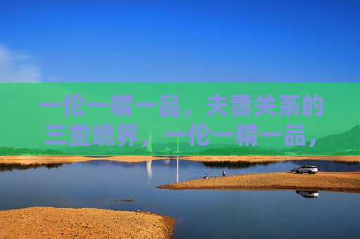 一伦一精一品，夫妻关系的三重境界，一伦一精一品，夫妻关系的三重境界