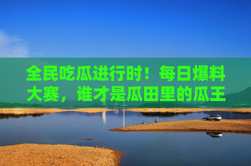 全民吃瓜进行时！每日爆料大赛，谁才是瓜田里的瓜王？全民吃瓜大赛，每日爆料，谁为瓜田瓜王？