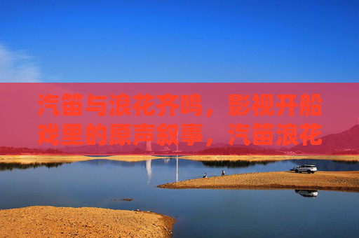 汽笛与浪花齐鸣，影视开船戏里的原声叙事，汽笛浪花，影视开船戏的原声叙事
