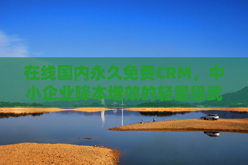 在线国内永久免费CRM，中小企业降本增效的轻量级武器，在线国内永久免费CRM，中小企业降本增效的轻量级武器