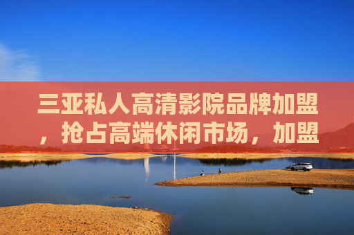 三亚私人高清影院品牌加盟，抢占高端休闲市场，加盟热线助您启航，三亚私人高清影院加盟，抢占高端休闲市场，加盟热线助启航