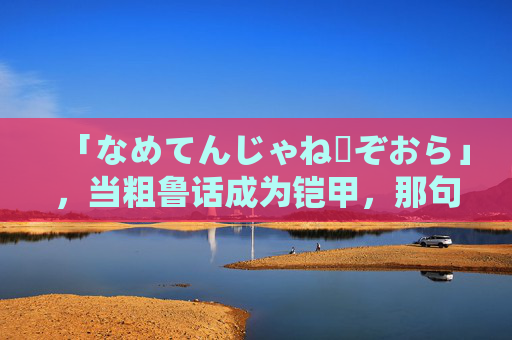 「なめてんじゃねーぞおら」，当粗鲁话成为铠甲，那句藏在骂声里的别小看我，粗鲁话铠甲，骂声藏别小看我