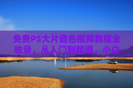 免费PS大片调色视频教程全收录，从入门到精通，小白也能秒变调色大神！免费PS大片调色视频教程全收录，从入门到精通，小白秒变调色大神