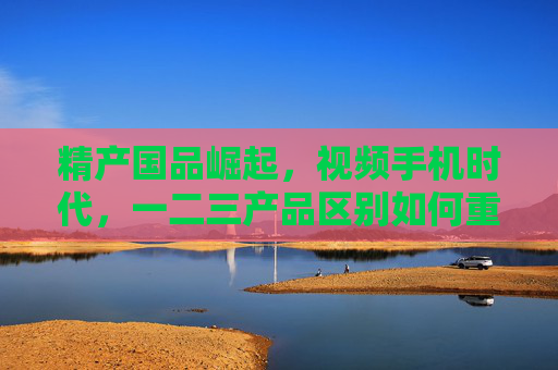 精产国品崛起，视频手机时代，一二三产品区别如何重塑消费选择？国品崛起与视频手机时代，一二三产品区别重塑消费选择