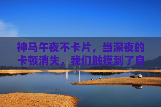 神马午夜不卡片，当深夜的卡顿消失，我们触摸到了自由？深夜卡顿消失，自由触手可及