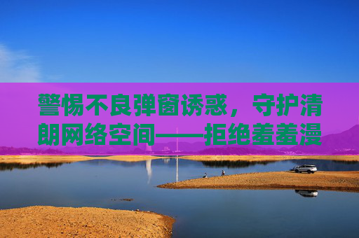 警惕不良弹窗诱惑，守护清朗网络空间——拒绝羞羞漫画等非法入口，共建健康网络环境