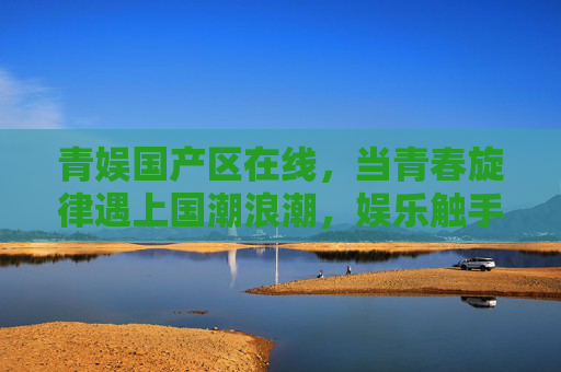 青娱国产区在线，当青春旋律遇上国潮浪潮，娱乐触手可及，青春旋律遇上国潮浪潮，青娱国产区触手可及