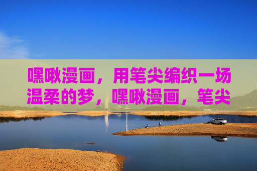 嘿啾漫画，用笔尖编织一场温柔的梦，嘿啾漫画，笔尖织温柔梦