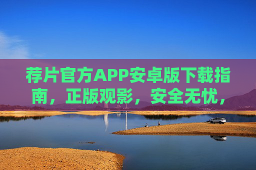 荐片官方APP安卓版下载指南，正版观影，安全无忧，解锁你的专属片单