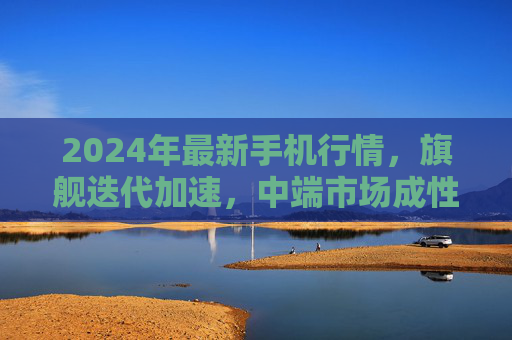 2024年最新手机行情，旗舰迭代加速，中端市场成性价比主战场，2024手机行情，旗舰迭代加速，中端性价比成主战场